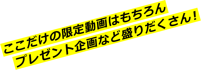 ここだけの限定動画はもちろんプレゼント企画など盛りだくさん！