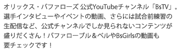 オリックス・バファローズ 公式YouTubeチャンネル「BsTV」。選手インタビューやイベントの動画、さらには試合前練習の生配信など、公式チャンネルでしか見られないコンテンツが盛りだくさん！バファローブル＆ベルやBsGirlsの動画も要チェックです！