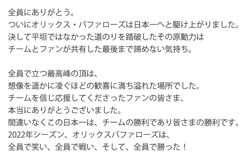 全員にありがとう。ついにオリックス・バファローズは日本一へと駆け上がりました。決して平坦ではなかった道のりを踏破したその原動力はチームとファンが共有した最後まで諦めない気持ち。全員で立つ最高峰の頂は、想像を遥かに凌ぐほどの歓喜に満ち溢れた場所でした。チームを信じ応援してくださったファンの皆さま、本当にありがとうございました。間違いなくこの日本一は、チームの勝利であり皆さまの勝利です。2022年シーズン、オリックスバファローズは、全員で笑い、全員で戦い、そして、全員で勝った！