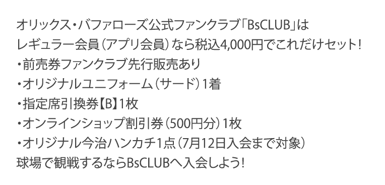 オリックス・バファローズ公式ファンクラブ「BsCLUB」はレギュラー会員（アプリ会員）なら税込4,000円でこれだけセット！・前売券ファンクラブ先行販売あり・オリジナルユニフォーム（サード）1着・指定席引換券【B】1枚・オンラインショップ割引券（500円分）1枚・オリジナル今治ハンカチ1点（7月12日入会まで対象）球場で観戦するならBsCLUBへ入会しよう！